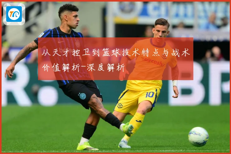 从天才控卫到篮球技术特点与战术价值解析-深度解析