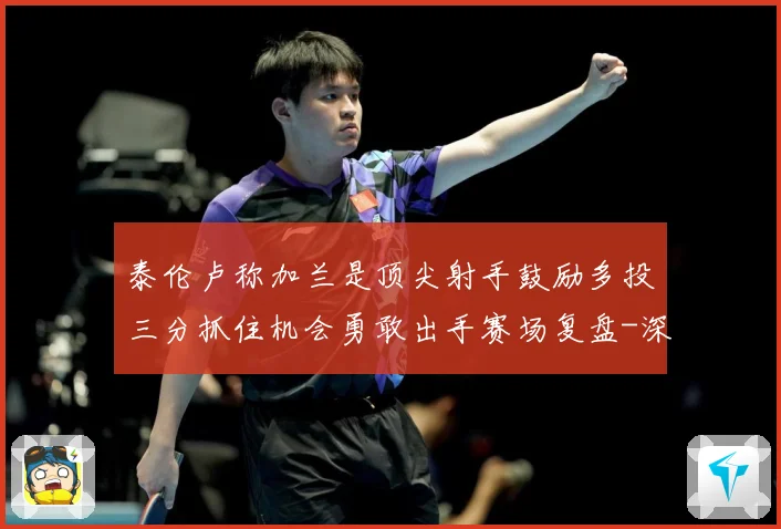 泰伦卢称加兰是顶尖射手鼓励多投三分抓住机会勇敢出手赛场复盘-深度解析