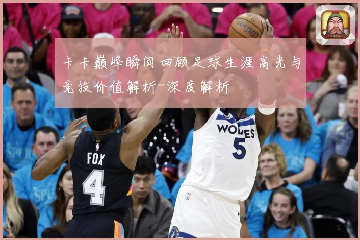 卡卡巅峰瞬间回顾足球生涯高光与竞技价值解析-深度解析