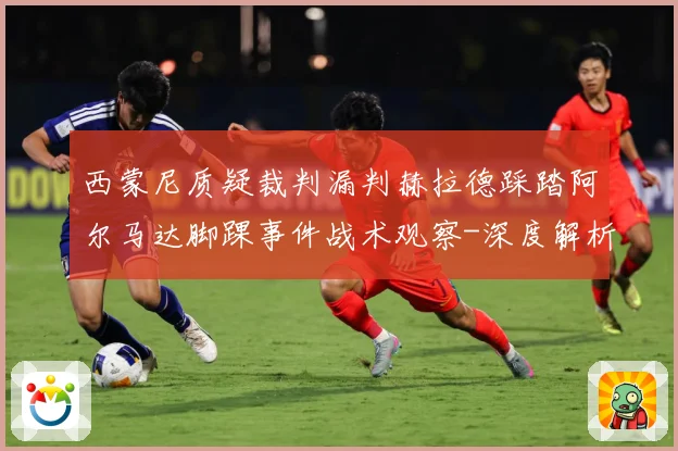 西蒙尼质疑裁判漏判赫拉德踩踏阿尔马达脚踝事件战术观察-深度解析