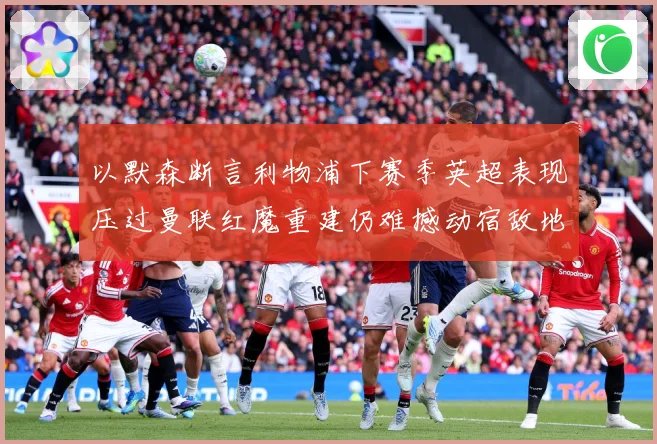 以默森断言利物浦下赛季英超表现压过曼联红魔重建仍难撼动宿敌地战术观察-深度解析