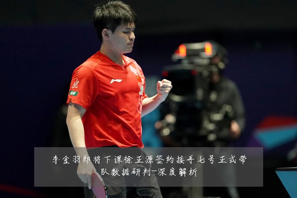 李金羽即将下课徐正源签约接手七号正式带队数据研判-深度解析